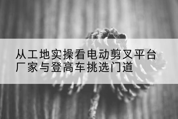 杜集电动剪叉升降平台厂家-从工地实操看电动剪叉平台厂家与登高车挑选门道