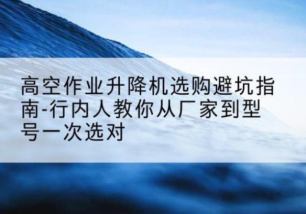 杜集升降平台厂家-高空作业升降机选购避坑指南-行内人教你从厂家到型号一次选对