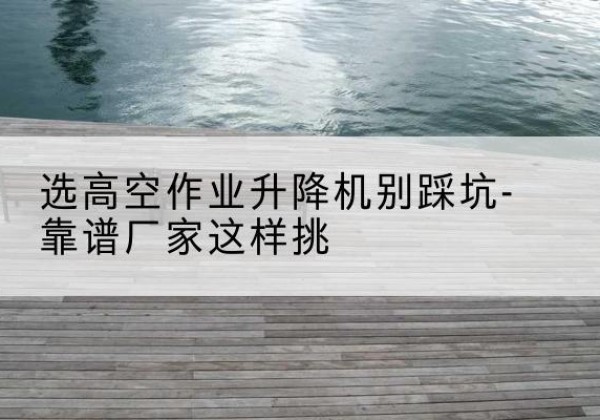 杜集剪叉式升降机厂家-选高空作业升降机别踩坑-靠谱厂家这样挑