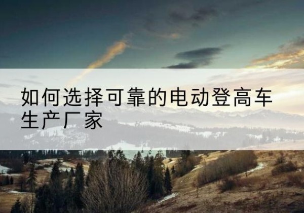 杜集电动登高车厂家-如何选择可靠的电动登高车生产厂家