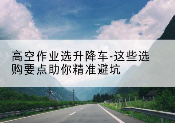 杜集升降车厂家-高空作业选升降车-这些选购要点助你*避坑