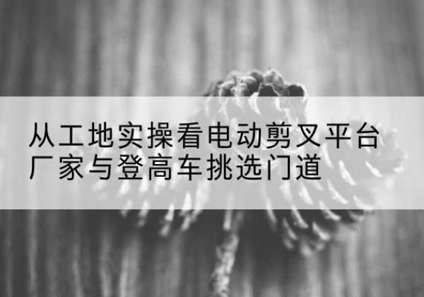 杜集电动剪叉升降平台厂家-从工地实操看电动剪叉平台厂家与登高车挑选门道