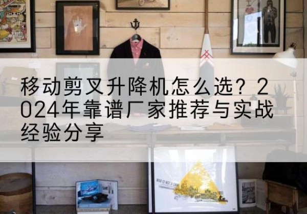 杜集升降平台厂家推荐-移动剪叉升降机怎么选？2024年靠谱厂家推荐与实战经验分享